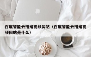 嘉兴百度智能云搭建视频网站（百度智能云搭建视频网站是什么）