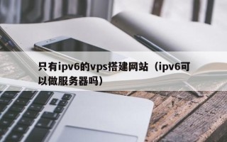 嘉兴只有ipv6的vps搭建网站（ipv6可以做服务器吗）